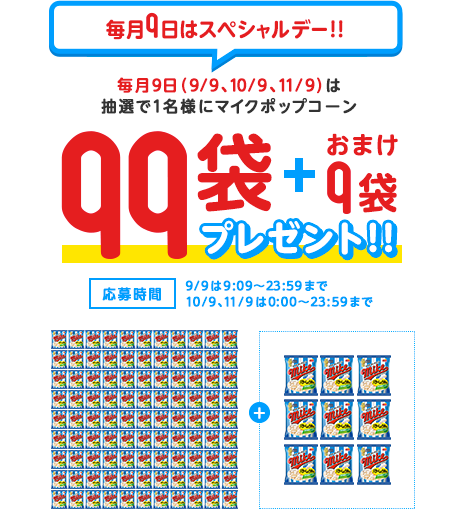 毎月9日はスペシャルデー！！ 毎月9日（9/9、10/9、11/9）は抽選で1名様にマイクポップコーン 99袋＋おまけ9袋プレゼント 応募時間 9/9は9:09～23:59まで10/9、11/9は0:00～23:59まで