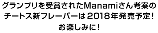 グランプリを受賞されたManamiさん考案のチートス新フレーバーは2018年発売予定！お楽しみに！