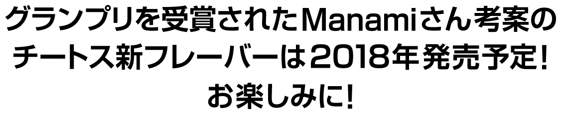 グランプリを受賞されたManamiさん考案のチートス新フレーバーは2018年発売予定！お楽しみに！