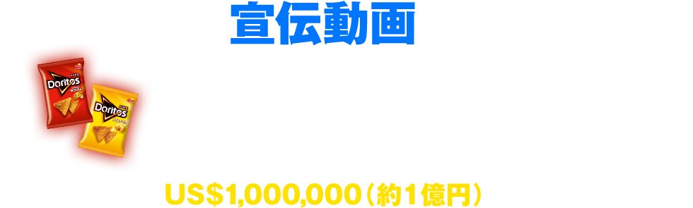 ドリトスの宣伝動画を作り、投稿 投稿期間：2014年9月4日-11月9日 最優秀作品に選ばれた人に 賞金US$1,000,000（約1億円）を贈呈