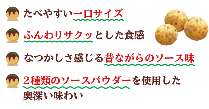 たべやすい一口サイズ ふんわりサクッとした食感 なつかしさを感じる昔ながらのソース味 2種類のソースパウダーを使用した奥深い味わい