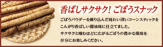 香ばしサクサク!ごぼうスナック ごぼうパウダーを練り込んだ味わい深いコーンスティックをこんがり香ばしい醤油味に仕立てました。サクサクと噛むほどに広がるごぼうの豊かな風味を存分にお楽しみください。