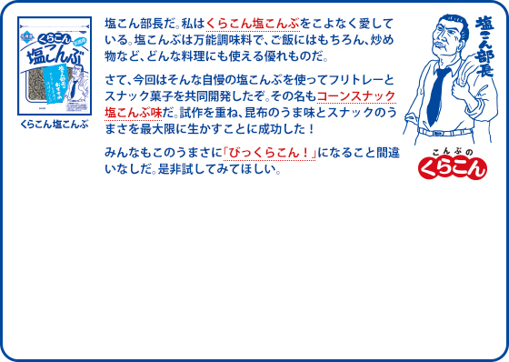 塩こん部長だ。私はくらこん塩こんぶをこよなく愛している。塩こんぶは万能調味料で、ご飯にはもちろん、炒め物など、どんな料理にも使える優れものだ。さて、今回はそんな自慢の塩こんぶを使ってフリトレーとスナック菓子を共同開発したぞ。その名もコーンスナック塩こんぶ味だ。試作を重ね、昆布のうま味とスナックのうまさを最大限に生かすことに成功した！みんなもこのうまさに「びっくらこん！」になること間違いなしだ。是非試してみてほしい。